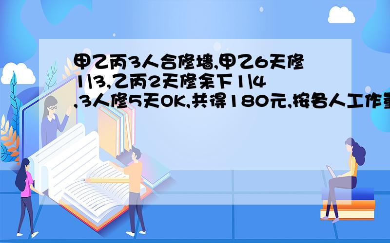 甲乙丙3人合修墙,甲乙6天修1\3,乙丙2天修余下1\4,3人修5天OK,共得180元,按各人工作量分配,甲乙丙各得几元