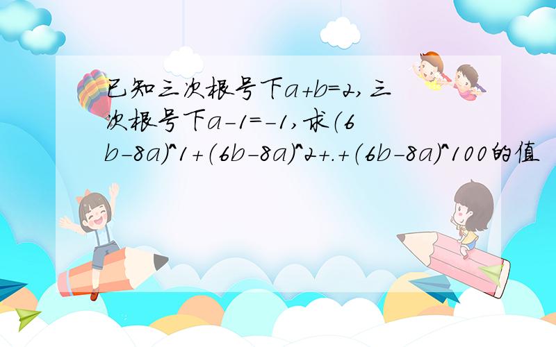 已知三次根号下a+b=2,三次根号下a-1=-1,求（6b-8a）^1+（6b-8a）^2+.+（6b-8a）^100的值