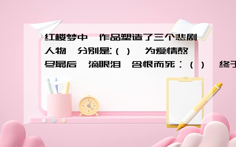 红楼梦中,作品塑造了三个悲剧人物,分别是:（）,为爱情熬尽最后一滴眼泪,含恨而死；（）,终于离弃柔富贵之乡而遁入空门；（）,虽成了荣府的二奶奶,却没有赢得真正的爱情,陪伴她的是终