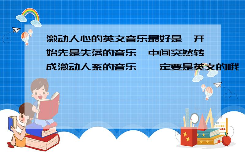 激动人心的英文音乐最好是一开始先是失落的音乐,中间突然转成激动人系的音乐,一定要是英文的哦