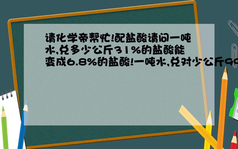 请化学帝帮忙!配盐酸请问一吨水,兑多少公斤31%的盐酸能变成6.8%的盐酸!一吨水,兑对少公斤99%的固体氢氧化钠,能变成3.6%的氢氧化钠溶液!请帮忙