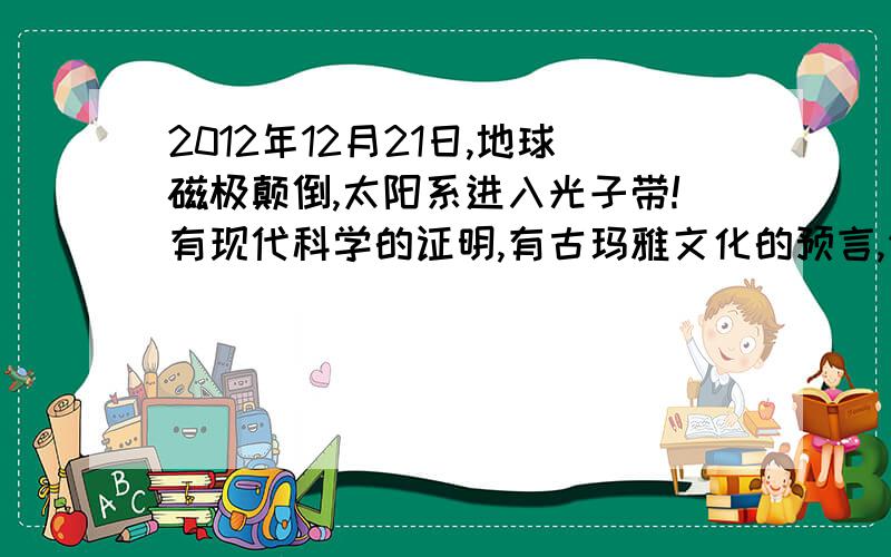 2012年12月21日,地球磁极颠倒,太阳系进入光子带!有现代科学的证明,有古玛雅文化的预言,你们相信在那天会变化吗?让我们拭目以待吧!我的预感有那一天!注：玛雅历是没有21这一天,因为这一天