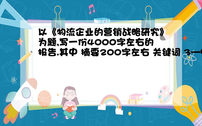 以《物流企业的营销战略研究》为题,写一份4000字左右的报告.其中 摘要200字左右 关键词 3—5个 正文4000左右（正文包括前言,主体,结论）我大二了!