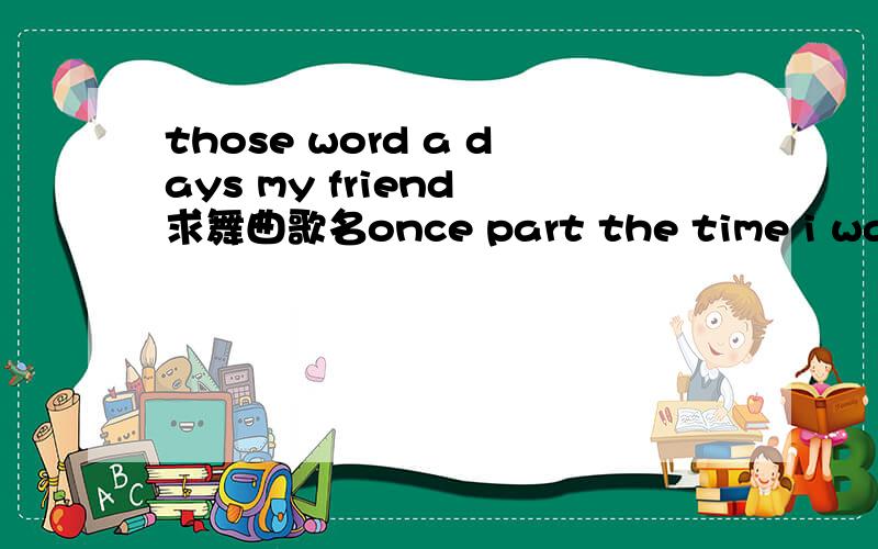 those word a days my friend 求舞曲歌名once part the time i was were we's Remember how relaxed a those word a days my friend 什么歌before the never we find the never lost