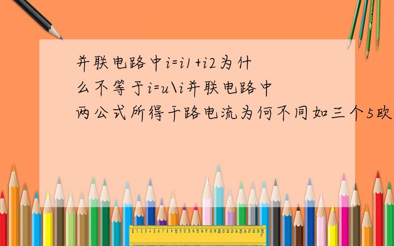 并联电路中i=i1+i2为什么不等于i=u\i并联电路中两公式所得干路电流为何不同如三个5欧电阻并联在不计内阻的10v电路中，一公式得i等于6，而二公式得i等于17