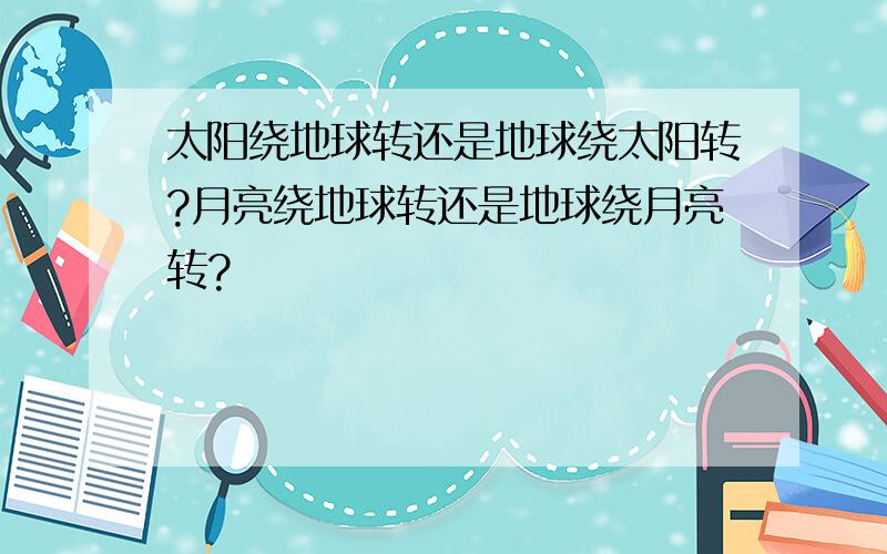 太阳绕地球转还是地球绕太阳转?月亮绕地球转还是地球绕月亮转?