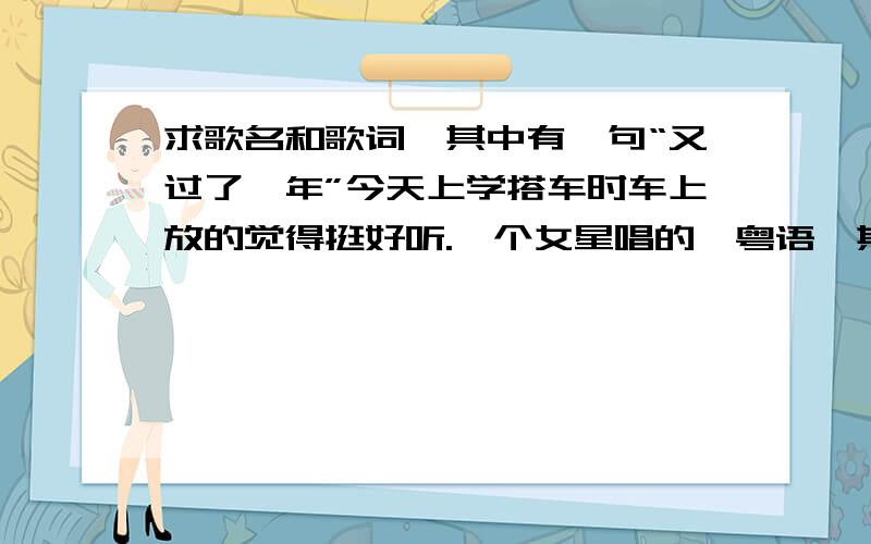 求歌名和歌词,其中有一句“又过了一年”今天上学搭车时车上放的觉得挺好听.一个女星唱的,粤语,其中有一句“又过了一年”,只知道到这句,其他听不懂.知道的麻烦说一下歌名,有歌词最好.