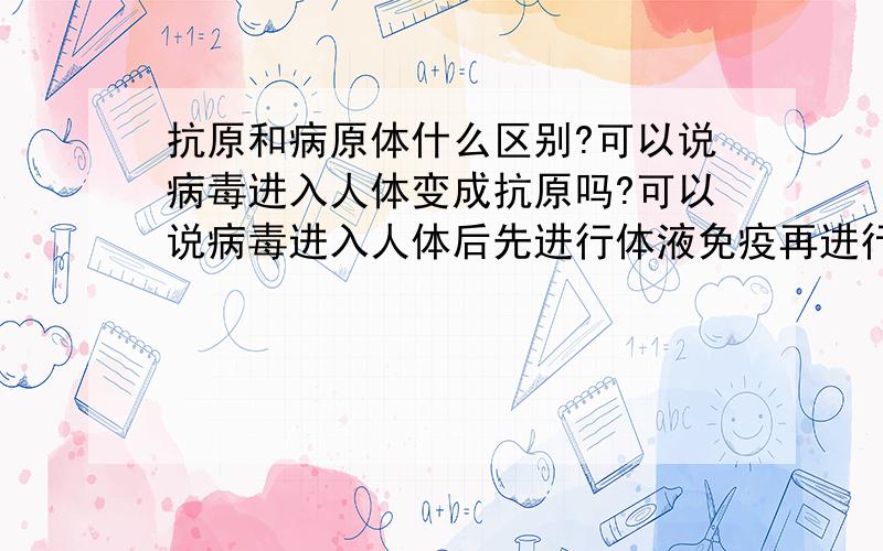 抗原和病原体什么区别?可以说病毒进入人体变成抗原吗?可以说病毒进入人体后先进行体液免疫再进行细胞免疫吗?