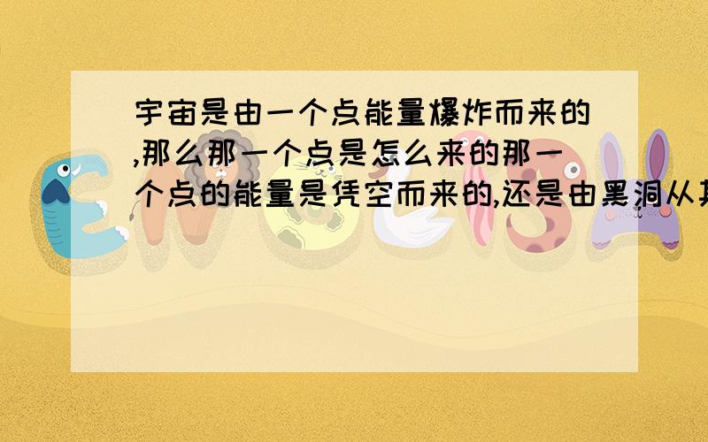 宇宙是由一个点能量爆炸而来的,那么那一个点是怎么来的那一个点的能量是凭空而来的,还是由黑洞从其他宇宙吸过来的,那其他宇宙又是怎么来的,怎么想都是凭空来的,但这样就更加不明白