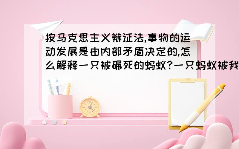 按马克思主义辩证法,事物的运动发展是由内部矛盾决定的,怎么解释一只被碾死的蚂蚁?一只蚂蚁被我碾死了,是由我这个外部因素决定了这只蚂蚁的存在.蚂蚁的内部矛盾就不是它存在的决定