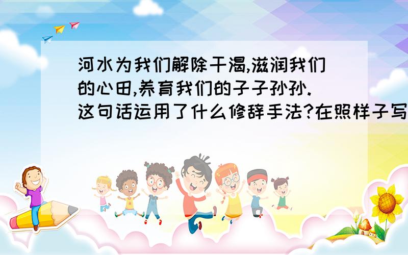 河水为我们解除干渴,滋润我们的心田,养育我们的子子孙孙.这句话运用了什么修辞手法?在照样子写一句画.话