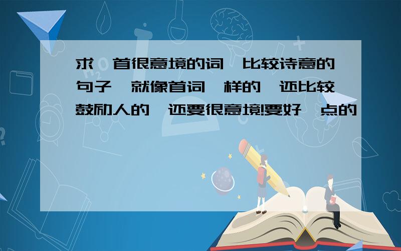 求一首很意境的词、比较诗意的句子,就像首词一样的,还比较鼓励人的,还要很意境!要好一点的