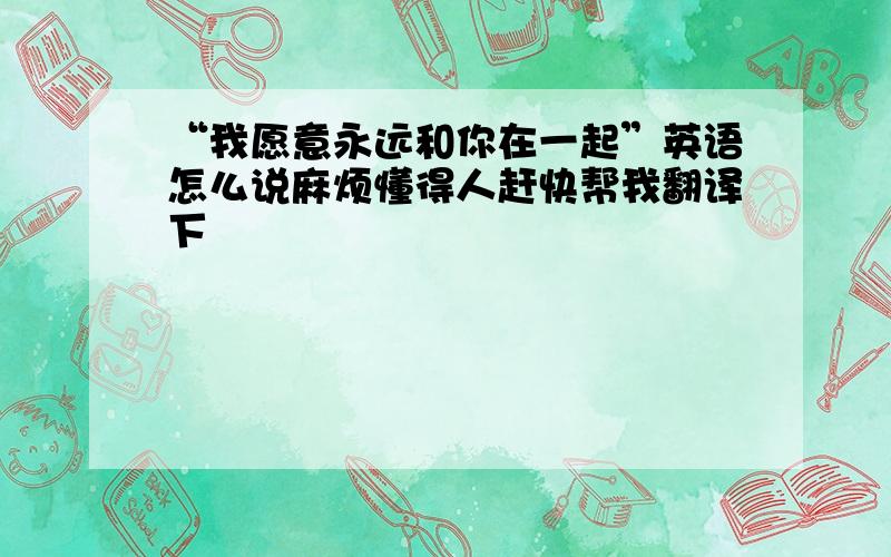 “我愿意永远和你在一起”英语怎么说麻烦懂得人赶快帮我翻译下