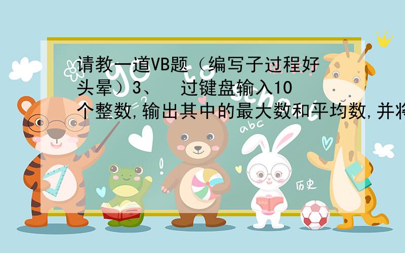 请教一道VB题（编写子过程好头晕）3、  过键盘输入10个整数,输出其中的最大数和平均数,并将这10个数从小到大排序输出到窗体上.要求分别编写子过程max,aven,sort 来求最大数、平均数、和排