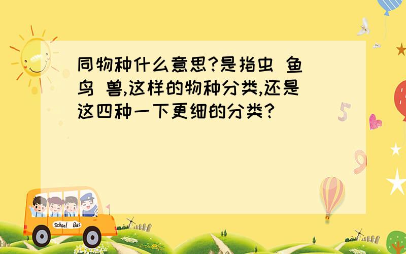 同物种什么意思?是指虫 鱼 鸟 兽,这样的物种分类,还是这四种一下更细的分类?