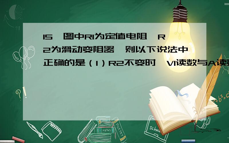 15、图中R1为定值电阻,R2为滑动变阻器,则以下说法中正确的是（1）R2不变时,V1读数与A读数之比等于R1 （2）R2不变时,V2读数与A读数之比等于R1 （3）R2改变一定量时,V2读数的变化量与A读数的变