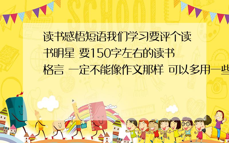 读书感悟短语我们学习要评个读书明星 要150字左右的读书格言 一定不能像作文那样 可以多用一些名言 但不能全是格言 就像：“书籍是人类进步的阶梯”高尔基说’ 书就像一盏灯 照亮了我