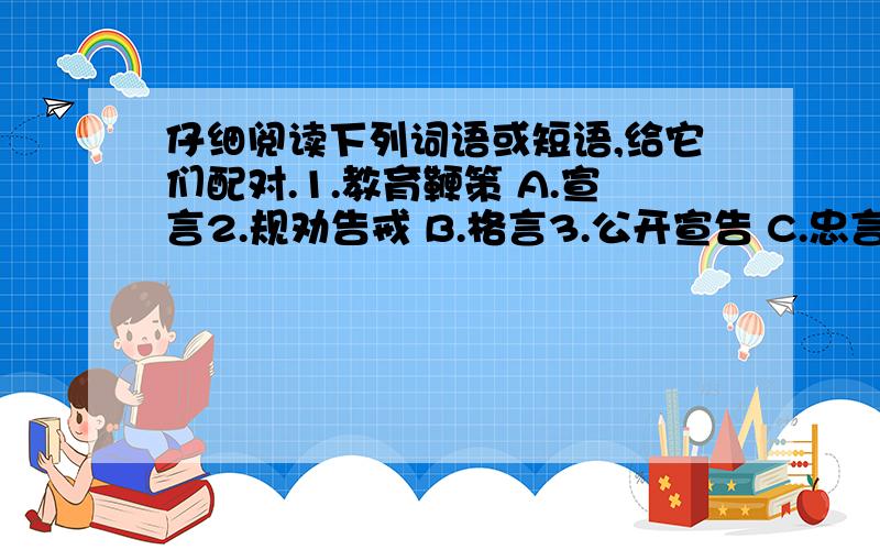 仔细阅读下列词语或短语,给它们配对.1.教育鞭策 A.宣言2.规劝告戒 B.格言3.公开宣告 C.忠言4.诚恳劝告 D.誓言5.郑重宣誓 E.箴言6.寄托含义 F.直言7.应允之话 G.真言8.坦率表白 H.诺言9.内心倾吐 I