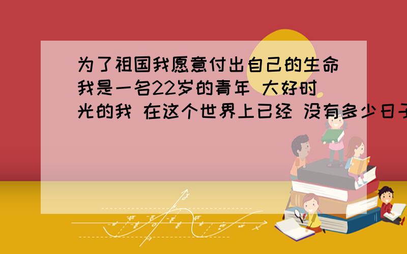 为了祖国我愿意付出自己的生命我是一名22岁的青年 大好时光的我 在这个世界上已经 没有多少日子了 现在的我和普通人一样 但是过几年也许我就会离开这个世界 病魔会慢慢侵蚀我的身体