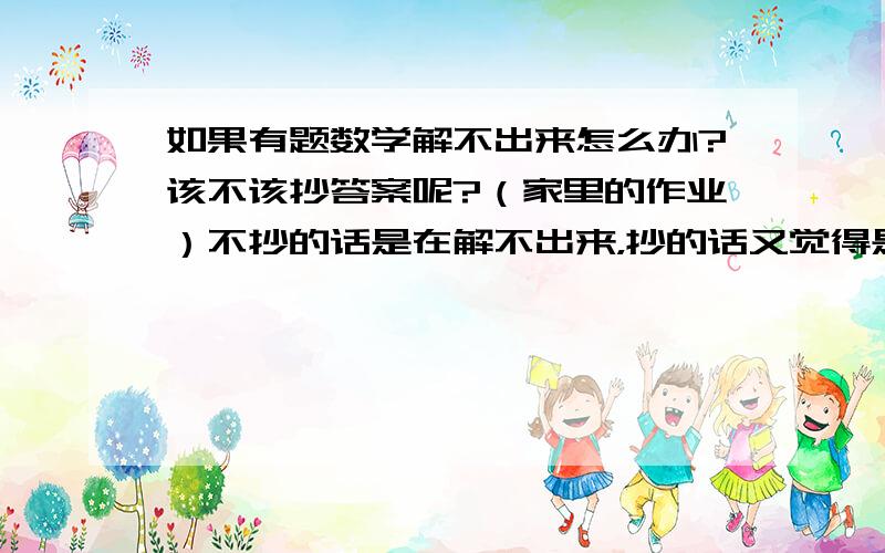 如果有题数学解不出来怎么办?该不该抄答案呢?（家里的作业）不抄的话是在解不出来，抄的话又觉得是在否定自己，自己又觉得很纠结，这该怎么办？