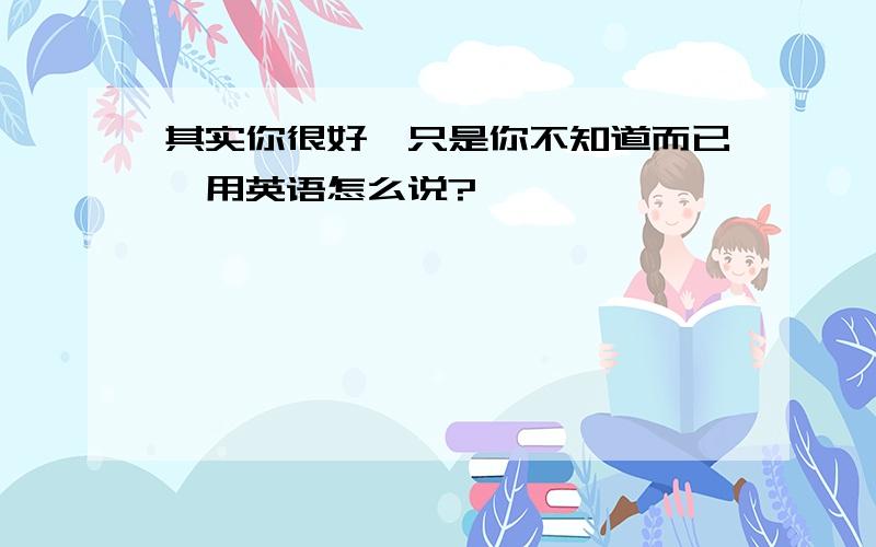 其实你很好,只是你不知道而已,用英语怎么说?