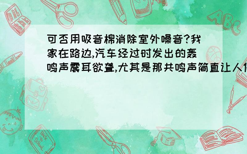 可否用吸音棉消除室外噪音?我家在路边,汽车经过时发出的轰鸣声震耳欲聋,尤其是那共鸣声简直让人做呕.除了装隔音玻璃之外,是否可用金字塔吸音棉之类的吸音材料来降低噪音?如可,该如何