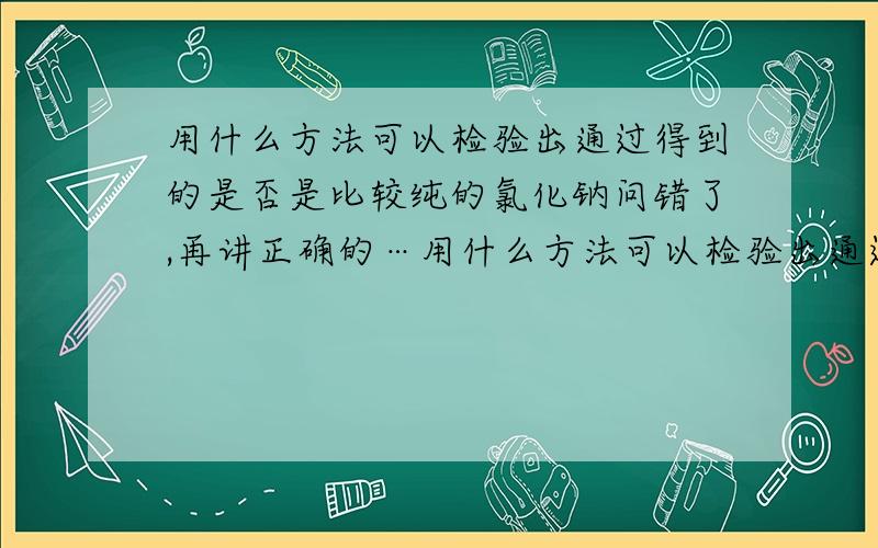 用什么方法可以检验出通过得到的是否是比较纯的氯化钠问错了,再讲正确的…用什么方法可以检验出通过操作得到的是否是比较纯的氯化钠