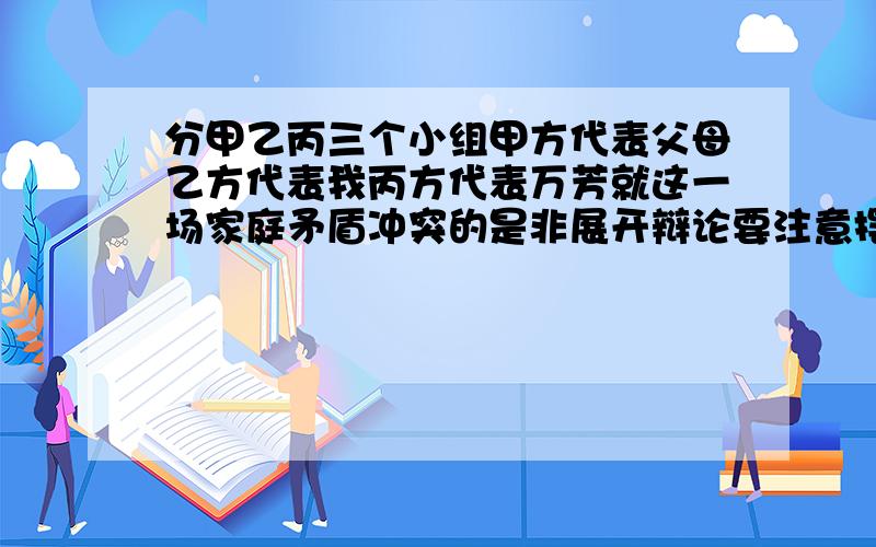 分甲乙丙三个小组甲方代表父母乙方代表我丙方代表万芳就这一场家庭矛盾冲突的是非展开辩论要注意摆明事实讲道理并根据自己所代表人物的身份掌握好说话的分寸