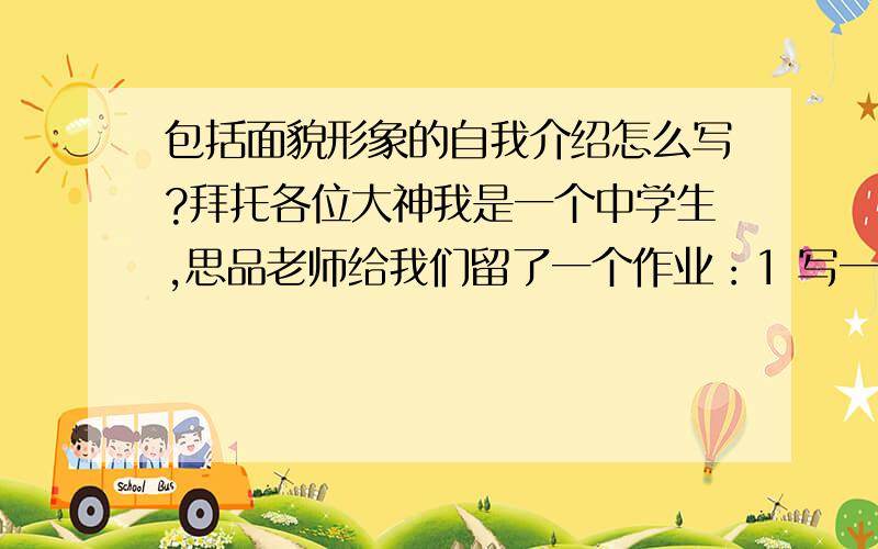 包括面貌形象的自我介绍怎么写?拜托各位大神我是一个中学生,思品老师给我们留了一个作业：1 写一篇自我介绍,要有外貌描述,体现个人特点,个人兴趣爱好,从那毕业住在哪?喜欢的名言,有什