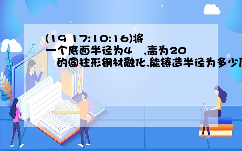 (19 17:10:16)将一个底面半径为4㎝,高为20㎝的圆柱形钢材融化,能铸造半径为多少厘米的钢球30个? 