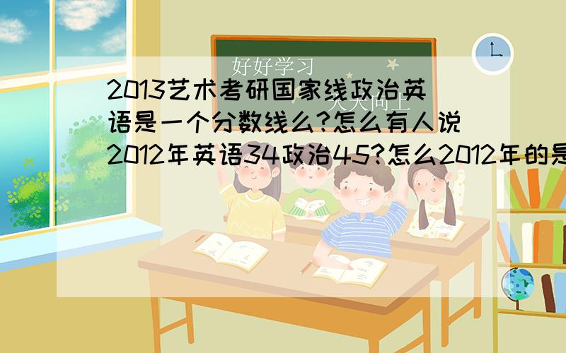 2013艺术考研国家线政治英语是一个分数线么?怎么有人说2012年英语34政治45?怎么2012年的是45?今年政英分数线会一样么?大概会多少?艺术类的会到50吗?政治分数线会到50么?：请大神一 一回答啊~