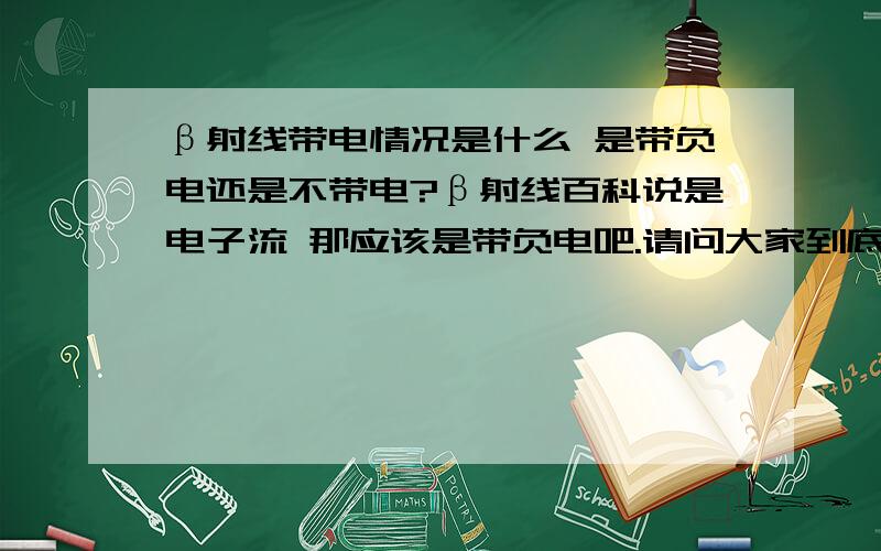 β射线带电情况是什么 是带负电还是不带电?β射线百科说是电子流 那应该是带负电吧.请问大家到底是带什么啊