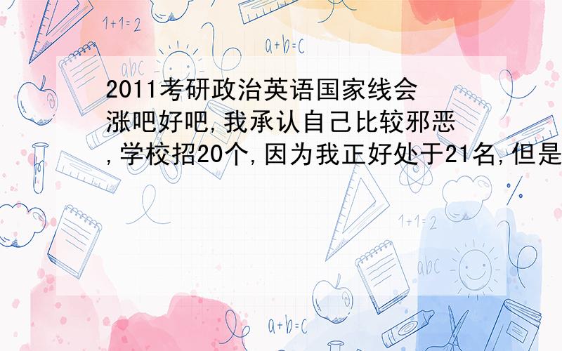 2011考研政治英语国家线会涨吧好吧,我承认自己比较邪恶,学校招20个,因为我正好处于21名,但是上面有四五位政治英语都不怎么高,我想如果涨的话,说不定还有机会,我是自考生又三跨考生,调剂