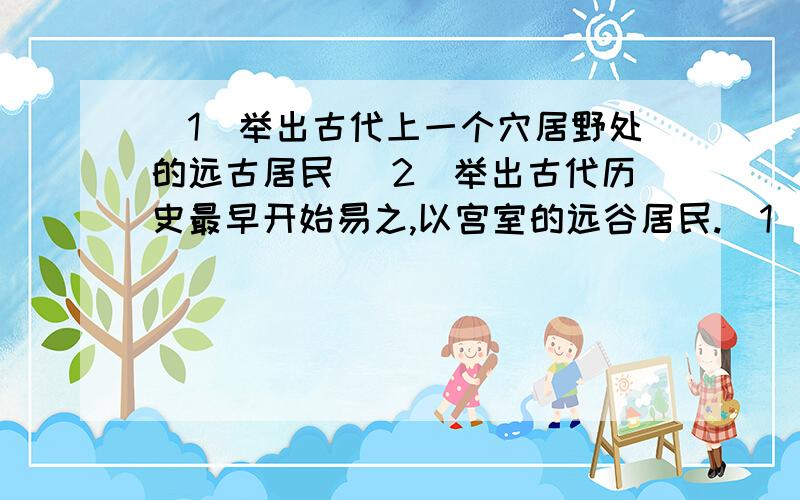 (1)举出古代上一个穴居野处的远古居民 （2）举出古代历史最早开始易之,以宫室的远谷居民.（1)举出古代上一个穴居野处的远古居民2）举出古代历史最早开始易之,以宫室的远谷居民.3）人类