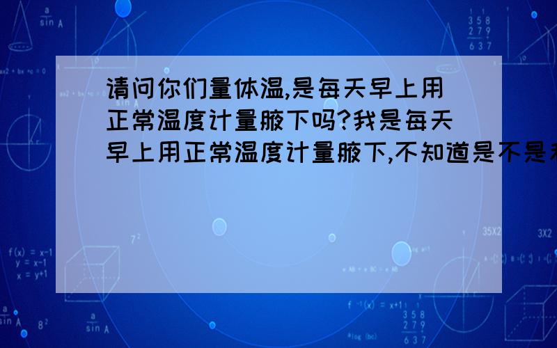 请问你们量体温,是每天早上用正常温度计量腋下吗?我是每天早上用正常温度计量腋下,不知道是不是和正常量体温一样呢?