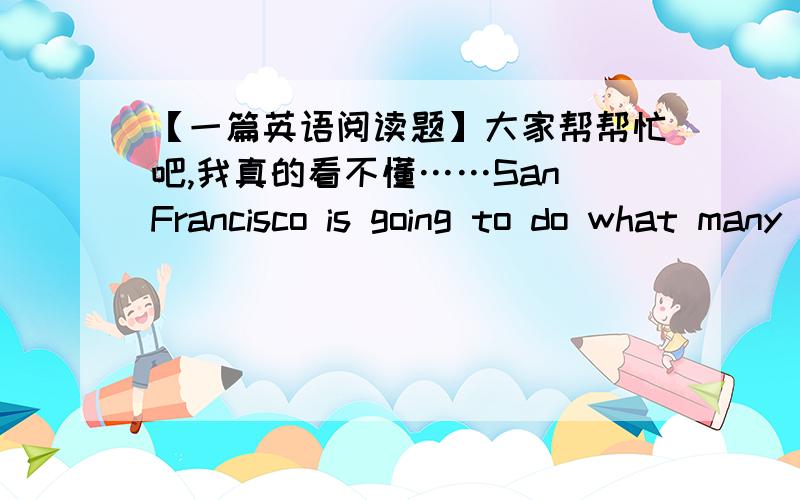 【一篇英语阅读题】大家帮帮忙吧,我真的看不懂……San Francisco is going to do what many other cities have already done—provide free bicycles to the public. The mayor of San Francisco supports the bicycle program. He wants to im