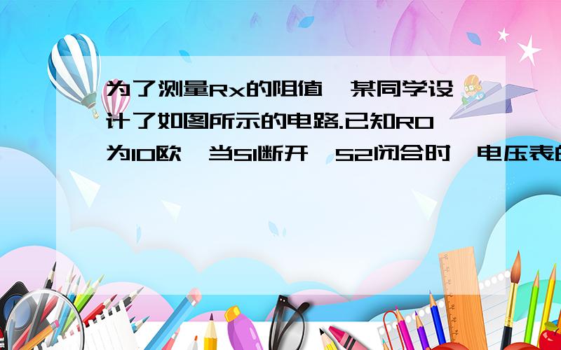 为了测量Rx的阻值,某同学设计了如图所示的电路.已知R0为10欧,当S1断开,S2闭合时,电压表的示数为3伏；为了测量Rx的阻值,某同学设计了如图所示的电路。已知R0为10欧，当S1断开，S2闭合时，电