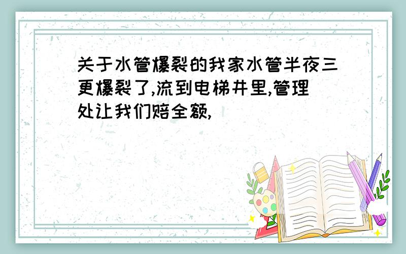 关于水管爆裂的我家水管半夜三更爆裂了,流到电梯井里,管理处让我们赔全额,