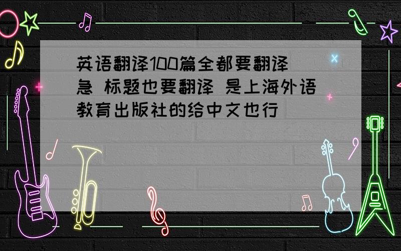 英语翻译100篇全都要翻译 急 标题也要翻译 是上海外语教育出版社的给中文也行