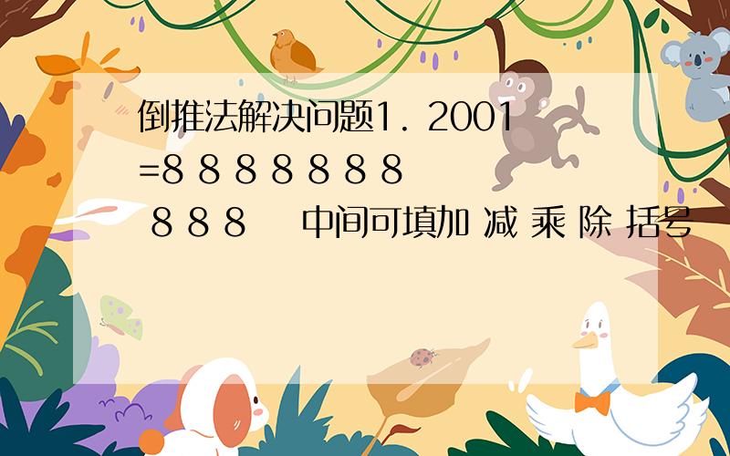 倒推法解决问题1. 2001=8 8 8 8 8 8 8 8 8 8    中间可填加 减 乘 除 括号   也可不填    2. 李白买酒 无事街上走 提壶去买酒  遇店加一倍  见花喝一斗 三遇店和花  喝光壶中酒  壶中原有斗几酒?  求