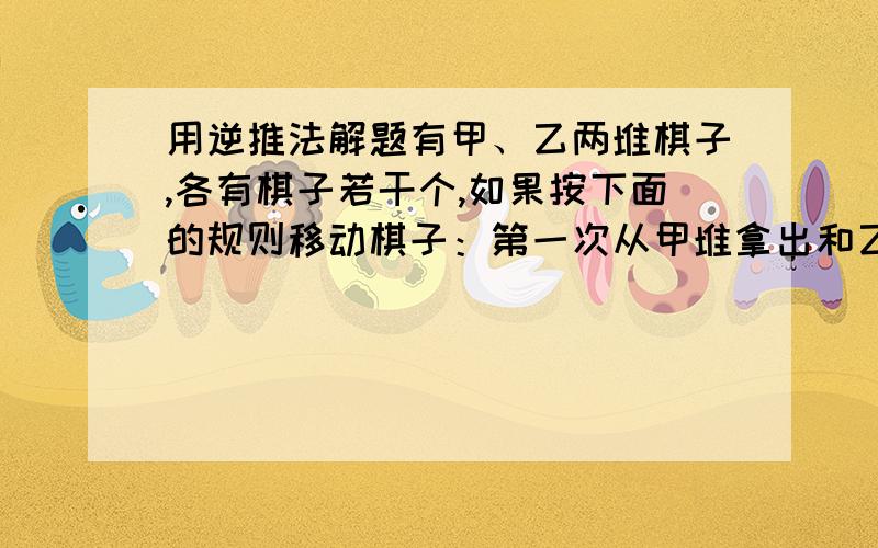 用逆推法解题有甲、乙两堆棋子,各有棋子若干个,如果按下面的规则移动棋子：第一次从甲堆拿出和乙堆同样多放到乙堆；第二次从乙堆拿出和甲堆剩下的同样多的棋子放到甲堆、照这样移