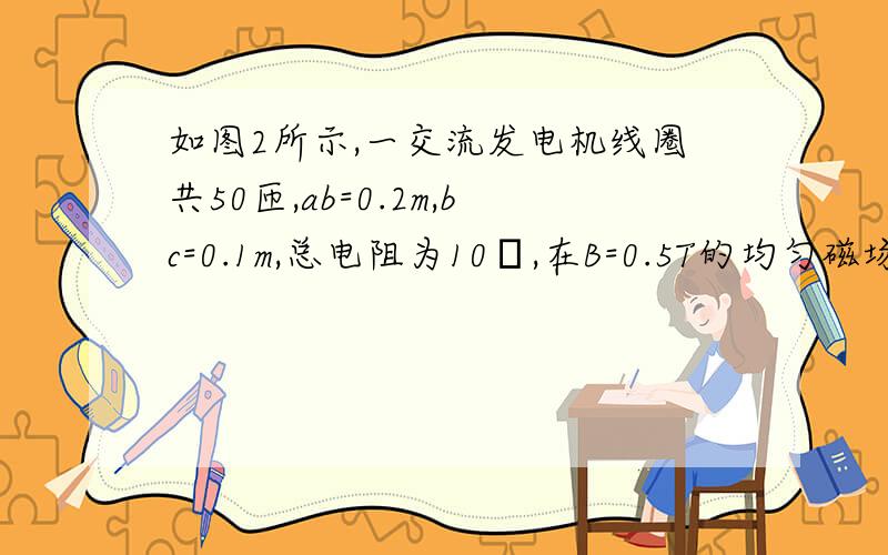 如图2所示,一交流发电机线圈共50匝,ab=0.2m,bc=0.1m,总电阻为10Ω,在B=0.5T的均匀磁场中从磁通量最大位置开始以100r/S的转速匀速转动,外电路中接有R为40Ω的电阻,当线圈转过1/4周期时,求[3]这段时间