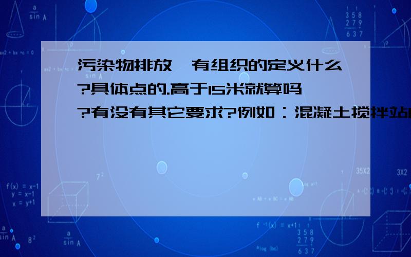 污染物排放,有组织的定义什么?具体点的.高于15米就算吗?有没有其它要求?例如：混凝土搅拌站的库料储备罐,高于15米.但是没有固定的排风、稳定的风量,只有填料时才有污染物的飘出,无风量