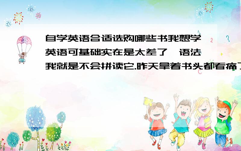 自学英语合适选购哪些书我想学英语可基础实在是太差了,语法我就是不会拼读它.昨天拿着书头都看痛了.实在是难.可我不会罢休的.请大家提提建议.