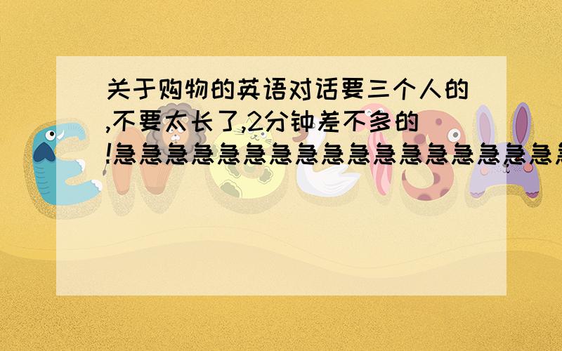 关于购物的英语对话要三个人的,不要太长了,2分钟差不多的!急急急急急急急急急急急急急急急急急急!是对的再加分啊!