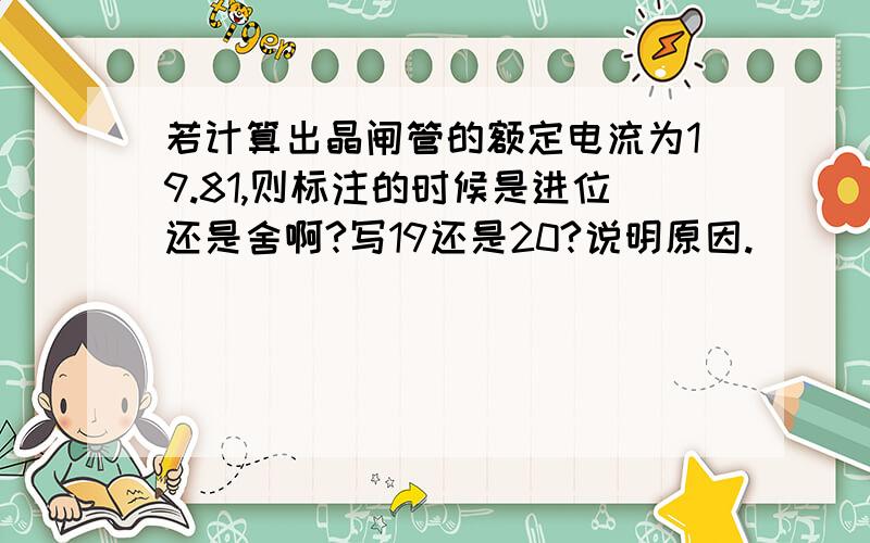 若计算出晶闸管的额定电流为19.81,则标注的时候是进位还是舍啊?写19还是20?说明原因.