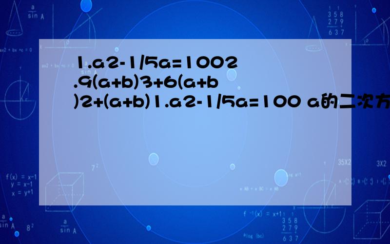 1.a2-1/5a=1002.9(a+b)3+6(a+b)2+(a+b)1.a2-1/5a=100 a的二次方减五分之一a等于一百2.9(a+b)3+6(a+b)2+(a+b) 9乘以括号a加b的三次方加上6乘以括号a+b的二次方加上a+b这样应该可以看懂了吧～