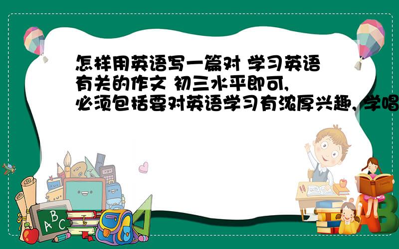 怎样用英语写一篇对 学习英语有关的作文 初三水平即可, 必须包括要对英语学习有浓厚兴趣, 学唱英语歌曲有于记单词, 写英语日记.不用很长.