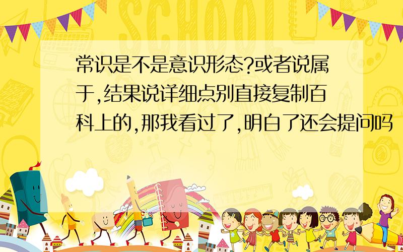 常识是不是意识形态?或者说属于,结果说详细点别直接复制百科上的,那我看过了,明白了还会提问吗