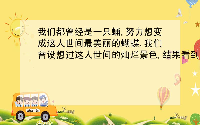 我们都曾经是一只蛹,努力想变成这人世间最美丽的蝴蝶.我们曾设想过这人世间的灿烂景色,结果看到的却是人世的斑驳.当风雨打湿了我们的翅膀,也许我们抱怨过,可并没有后悔过,谁能阻挡我